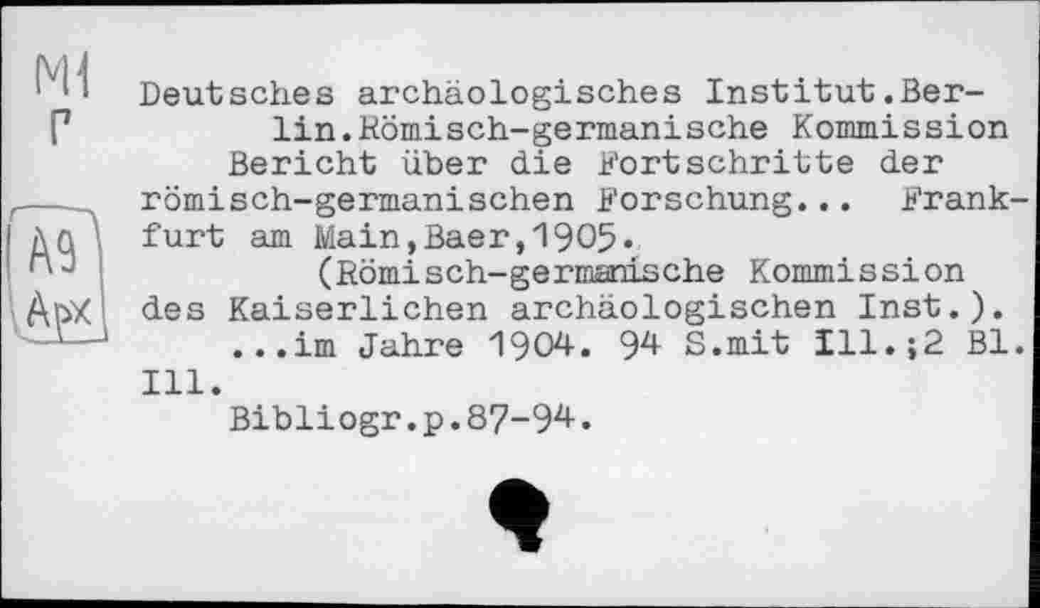 ﻿Ml г
Deutsches archäologisches Institut.Berlin .Hämisch-germanische Kommission Bericht über die Fortschritte der römisch-germanischen Forschung... Frankfurt am Main,Baer,1905» (Römisch-germanische Kommission des Kaiserlichen archäologischen Inst.).
...im Jahre 1904. 94 S.mit Ill.;2 Bl. Ill.
Bibliogr.p.87-94.